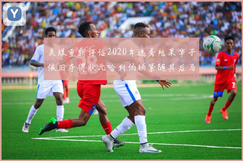 美媒重新评估2020年选秀结果华子依旧夺得状元哈利伯顿紧随其后马克西位列探花