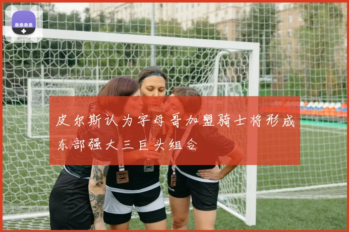 皮尔斯认为字母哥加盟骑士将形成东部强大三巨头组合
