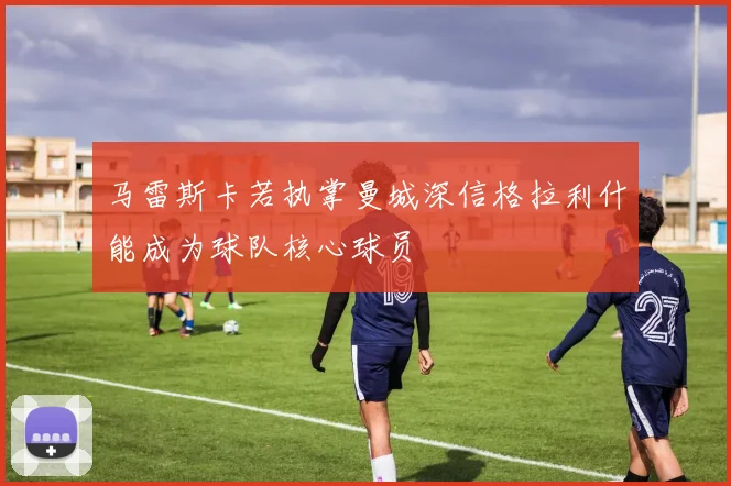 马雷斯卡若执掌曼城深信格拉利什能成为球队核心球员