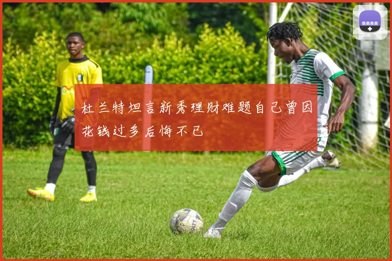 杜兰特坦言新秀理财难题自己曾因花钱过多后悔不已