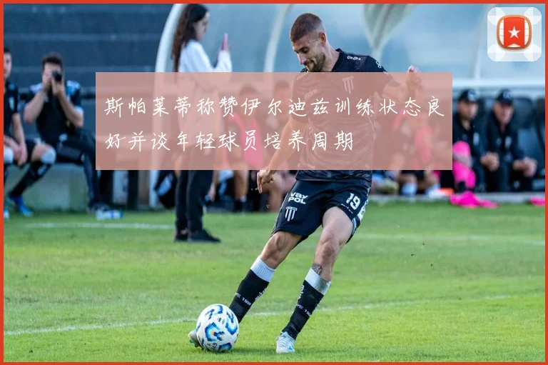 斯帕莱蒂称赞伊尔迪兹训练状态良好并谈年轻球员培养周期