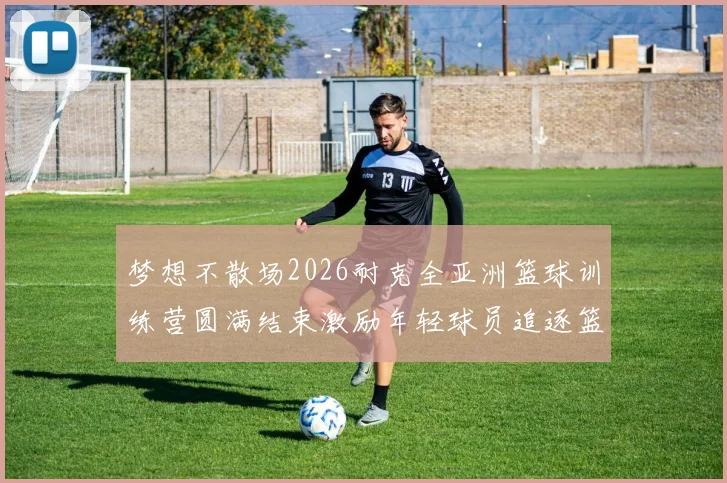 梦想不散场2026耐克全亚洲篮球训练营圆满结束激励年轻球员追逐篮球梦想