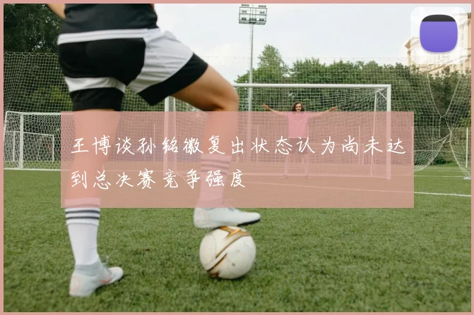 王博谈孙铭徽复出状态认为尚未达到总决赛竞争强度
