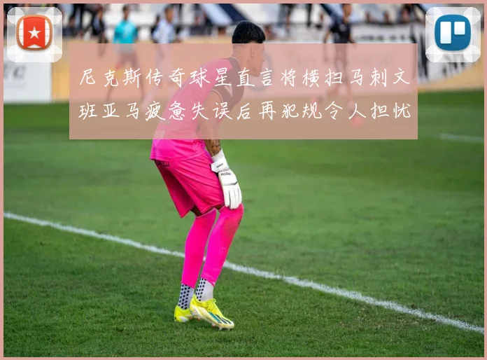 尼克斯传奇球星直言将横扫马刺文班亚马疲惫失误后再犯规令人担忧