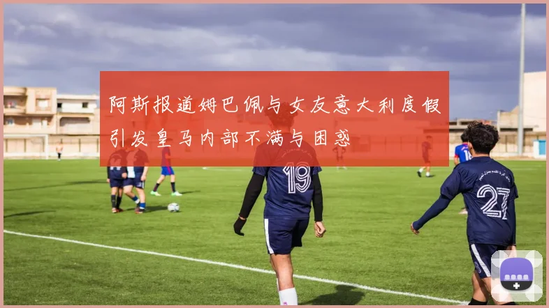阿斯报道姆巴佩与女友意大利度假引发皇马内部不满与困惑