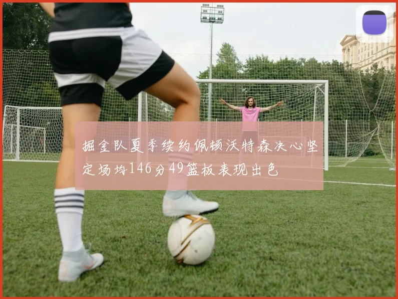 掘金队夏季续约佩顿沃特森决心坚定场均146分49篮板表现出色